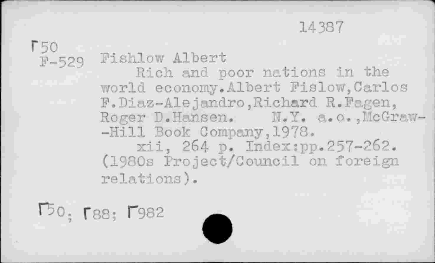 ﻿14387
F-529 Fishlow Albert
Rich, and poor nations in the world economy.Albert Fislow,Carlos F.Diaz-Alejandro,Richard R.Fagen, Roger D.Hansen. N.Y. a. o. »LIcGraw--Hill Book Company,1978.
xii, 264 p. Index:pp.257-262. (1980s Project/Council on foreign relations).
fSo. f88; T982